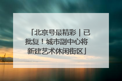 北京号最精彩｜已批复！城市副中心将新建艺术休闲街区