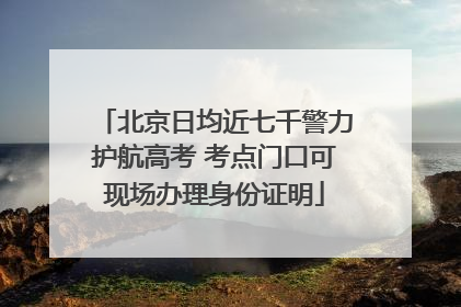 北京日均近七千警力护航高考 考点门口可现场办理身份证明