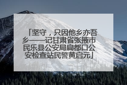 坚守，只因他乡亦吾乡——记甘肃省张掖市民乐县公安局扁都口公安检查站民警黄启元