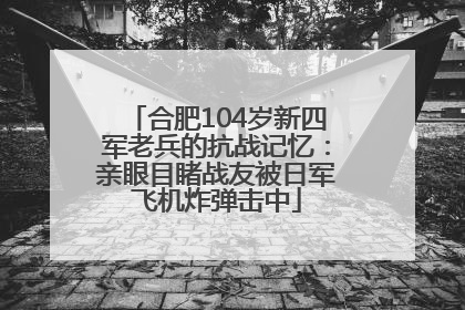 合肥104岁新四军老兵的抗战记忆：亲眼目睹战友被日军飞机炸弹击中