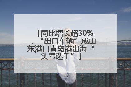 同比增长超30%，“出口车辆”成山东港口青岛港出海“头号选手”