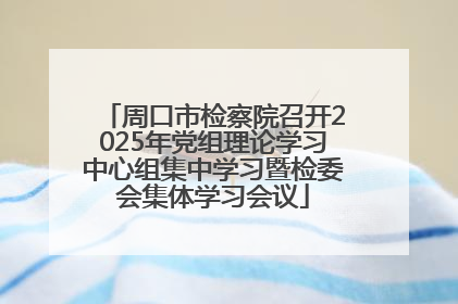 周口市检察院召开2025年党组理论学习中心组集中学习暨检委会集体学习会议