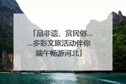 品非遗、赏民俗……多彩文旅活动伴你端午畅游河北