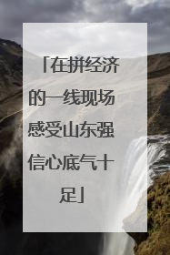 在拼经济的一线现场感受山东强信心底气十足