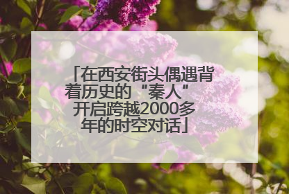 在西安街头偶遇背着历史的“秦人” 开启跨越2000多年的时空对话