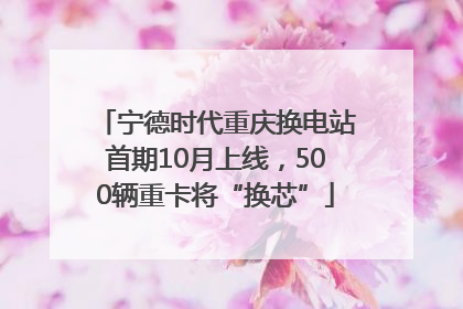 宁德时代重庆换电站首期10月上线，500辆重卡将“换芯”