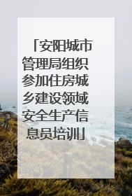 安阳城市管理局组织参加住房城乡建设领域安全生产信息员培训