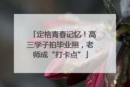 定格青春记忆！高三学子拍毕业照，老师成“打卡点”