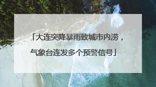 大连突降暴雨致城市内涝，气象台连发多个预警信号