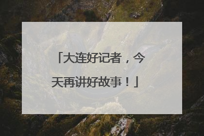 大连好记者，今天再讲好故事！