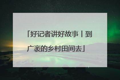 好记者讲好故事丨到广袤的乡村田间去