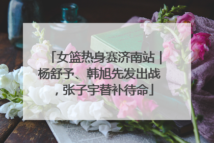 女篮热身赛济南站｜杨舒予、韩旭先发出战，张子宇替补待命