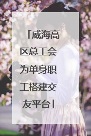 威海高区总工会为单身职工搭建交友平台