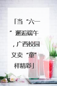 当“六一”邂逅端午，广西校园义卖“童”样精彩
