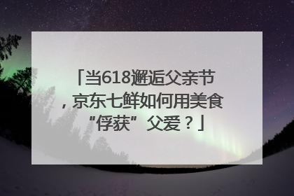 当618邂逅父亲节，京东七鲜如何用美食“俘获”父爱？
