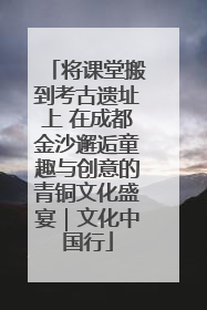 将课堂搬到考古遗址上 在成都金沙邂逅童趣与创意的青铜文化盛宴｜文化中国行