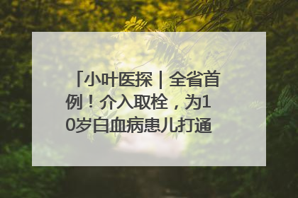 小叶医探｜全省首例！介入取栓，为10岁白血病患儿打通生命之“脉”