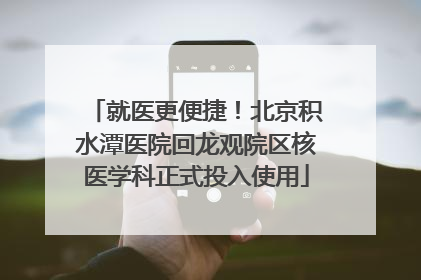 就医更便捷！北京积水潭医院回龙观院区核医学科正式投入使用
