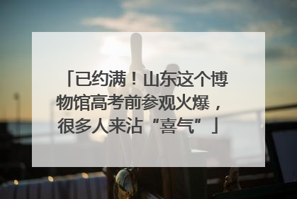 已约满！山东这个博物馆高考前参观火爆，很多人来沾“喜气”