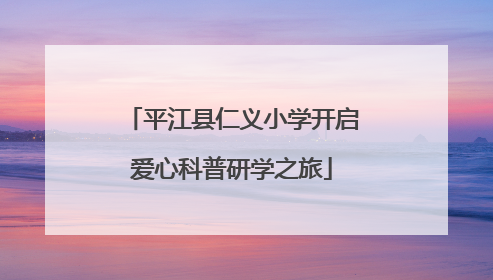 平江县仁义小学开启爱心科普研学之旅