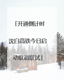 开通倒计时 沈白高铁今日启动联调联试