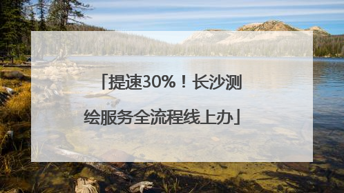 提速30%！长沙测绘服务全流程线上办