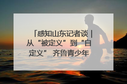 感知山东记者谈｜从“被定义”到“自定义” 齐鲁青少年书写时代新篇