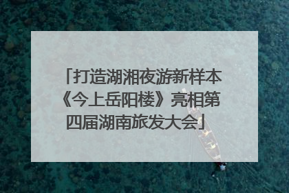 打造湖湘夜游新样本《今上岳阳楼》亮相第四届湖南旅发大会