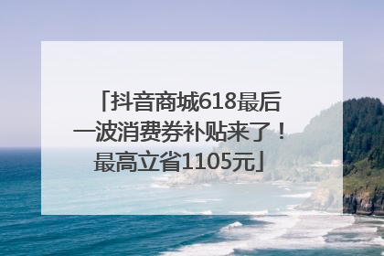 抖音商城618最后一波消费券补贴来了！最高立省1105元
