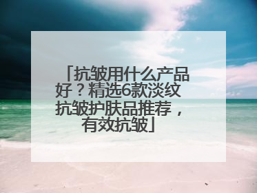 抗皱用什么产品好？精选6款淡纹抗皱护肤品推荐，有效抗皱