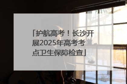 护航高考！长沙开展2025年高考考点卫生保障检查