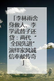 李林雨舍身救人、李学武替子还贷：两代“全国先进”演绎家风诚信奉献传奇