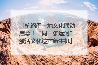 杭绍甬三地文化联动启幕！“同一条运河”激活文化遗产新生机