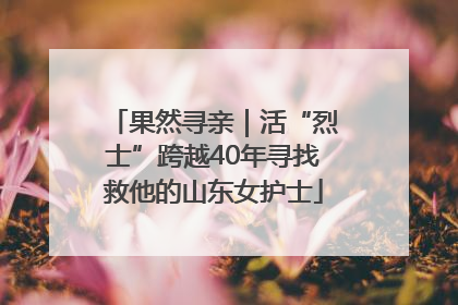 果然寻亲｜活“烈士”跨越40年寻找救他的山东女护士