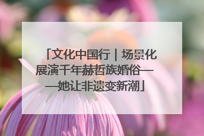 文化中国行｜场景化展演千年赫哲族婚俗——她让非遗变新潮