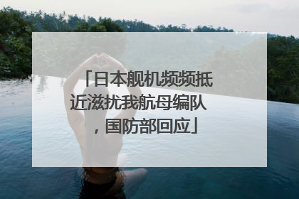 日本舰机频频抵近滋扰我航母编队，国防部回应