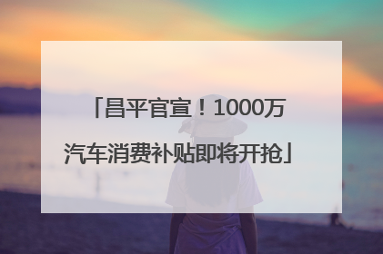 昌平官宣！1000万汽车消费补贴即将开抢