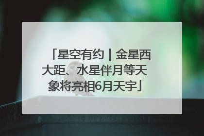 星空有约｜金星西大距、水星伴月等天象将亮相6月天宇