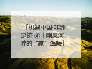 机遇中国·非洲足迹 ④丨刚果河畔的“家”温暖