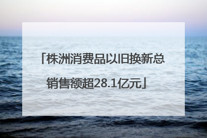 株洲消费品以旧换新总销售额超28.1亿元