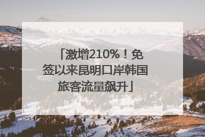 激增210%！免签以来昆明口岸韩国旅客流量飙升