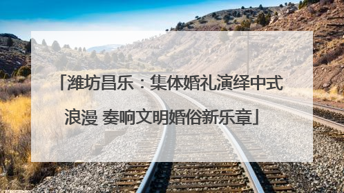潍坊昌乐：集体婚礼演绎中式浪漫 奏响文明婚俗新乐章