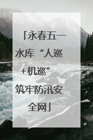 永春五一水库“人巡+机巡” 筑牢防汛安全网