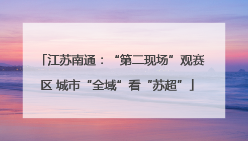 江苏南通：“第二现场”观赛区 城市“全域”看“苏超”