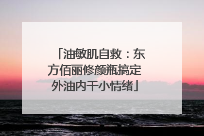 油敏肌自救：东方佰丽修颜瓶搞定外油内干小情绪
