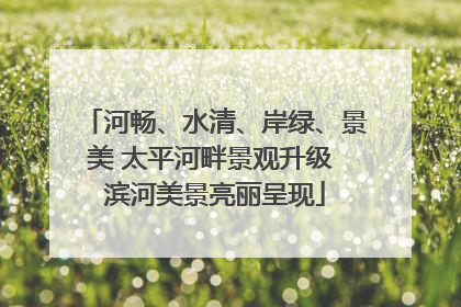 河畅、水清、岸绿、景美 太平河畔景观升级 滨河美景亮丽呈现