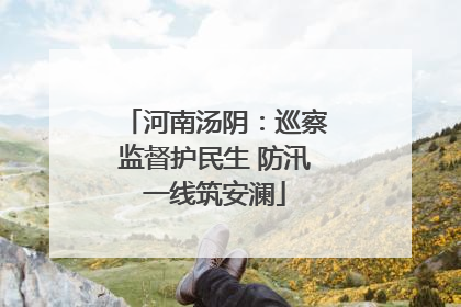 河南汤阴：巡察监督护民生 防汛一线筑安澜