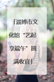 淄博市文化馆“艺起享端午”圆满收官