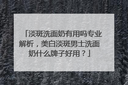 淡斑洗面奶有用吗专业解析，美白淡斑男士洗面奶什么牌子好用？