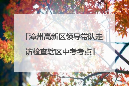 漳州高新区领导带队走访检查辖区中考考点